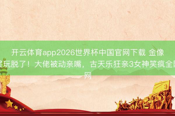 开云体育app2026世界杯中国官网下载 金像奖玩脱了！大佬被动亲嘴，古天乐狂亲3女神笑疯全网