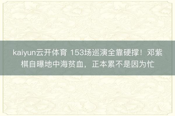 kaiyun云开体育 153场巡演全靠硬撑！邓紫棋自曝地中海贫血，正本累不是因为忙