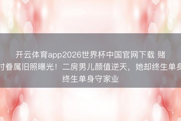 开云体育app2026世界杯中国官网下载 赌王年青时眷属旧照曝光！二房男儿颜值逆天，她却终生单身守家业