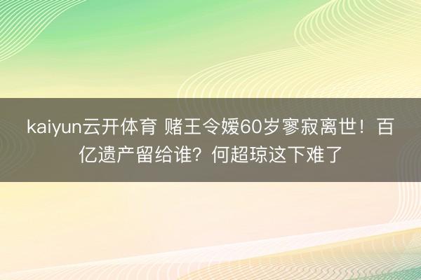 kaiyun云开体育 赌王令嫒60岁寥寂离世！百亿遗产留给谁？何超琼这下难了