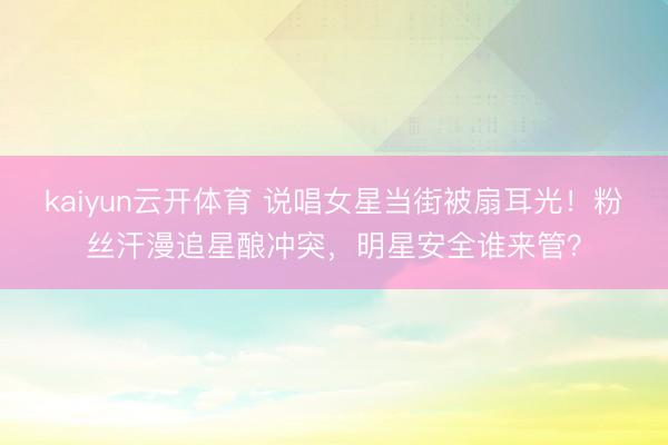 kaiyun云开体育 说唱女星当街被扇耳光！粉丝汗漫追星酿冲突，明星安全谁来管？