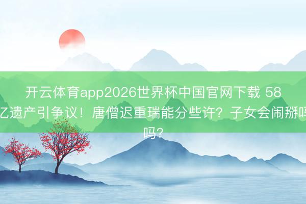开云体育app2026世界杯中国官网下载 589亿遗产引争议！唐僧迟重瑞能分些许？子女会闹掰吗？