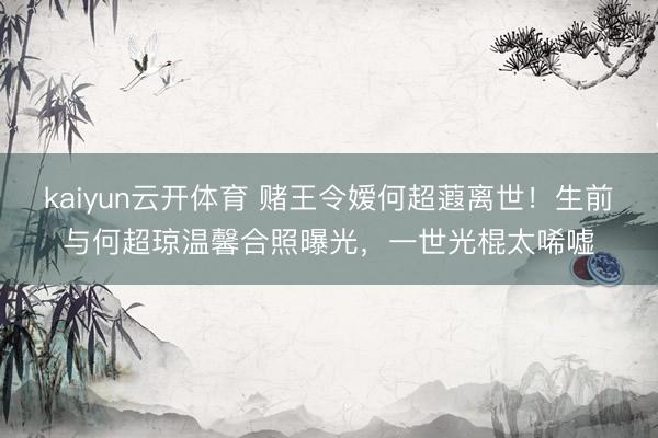 kaiyun云开体育 赌王令嫒何超蕸离世！生前与何超琼温馨合照曝光，一世光棍太唏嘘