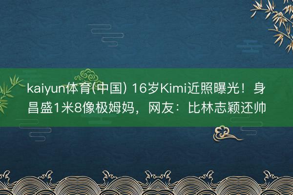 kaiyun体育(中国) 16岁Kimi近照曝光！身昌盛1米8像极姆妈，网友：比林志颖还帅