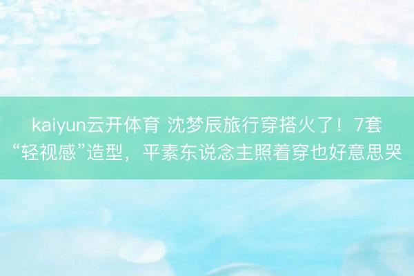 kaiyun云开体育 沈梦辰旅行穿搭火了！7套“轻视感”造型，平素东说念主照着穿也好意思哭