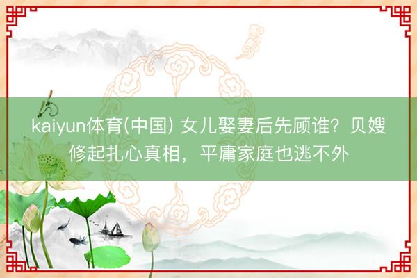 kaiyun体育(中国) 女儿娶妻后先顾谁？贝嫂修起扎心真相，平庸家庭也逃不外