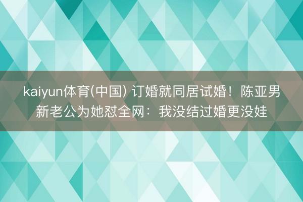 kaiyun体育(中国) 订婚就同居试婚！陈亚男新老公为她怼全网：我没结过婚更没娃