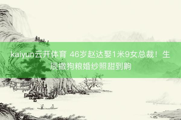 kaiyun云开体育 46岁赵达娶1米9女总裁！生辰撒狗粮婚纱照甜到齁