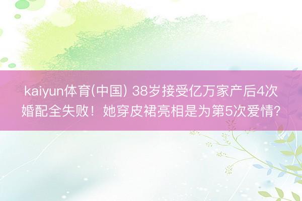 kaiyun体育(中国) 38岁接受亿万家产后4次婚配全失败！她穿皮裙亮相是为第5次爱情？