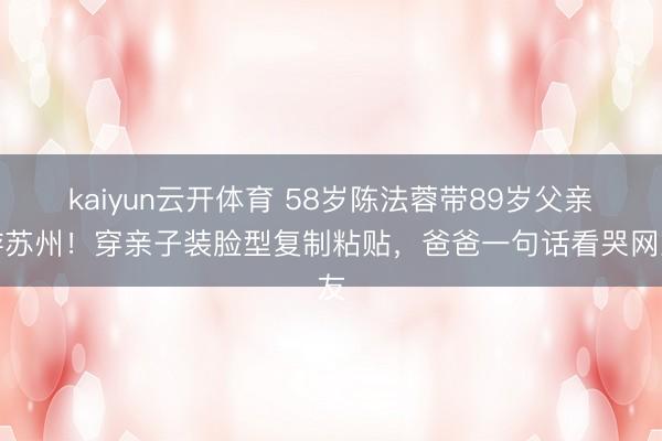 kaiyun云开体育 58岁陈法蓉带89岁父亲游苏州!穿亲子装脸型复制粘贴,爸爸一句话看哭网友