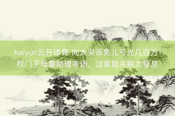 kaiyun云开体育 向太哭诉男儿亏光几百万！权门子母靠助理寄语，这家庭关联太窒息