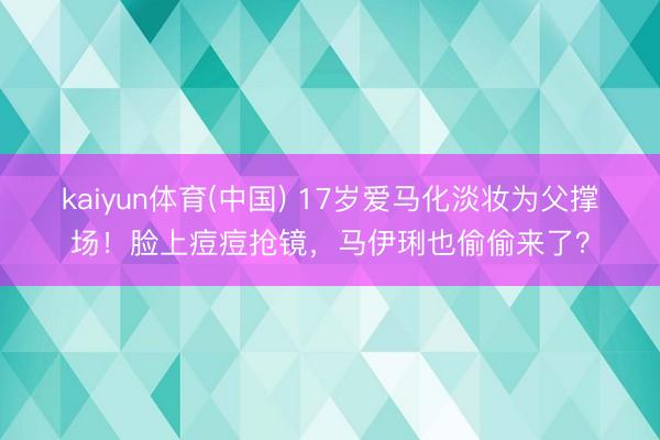 kaiyun体育(中国) 17岁爱马化淡妆为父撑场！脸上痘痘抢镜，马伊琍也偷偷来了？