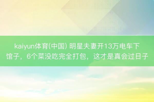 kaiyun体育(中国) 明星夫妻开13万电车下馆子，6个菜没吃完全打包，这才是真会过日子