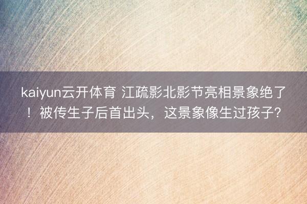 kaiyun云开体育 江疏影北影节亮相景象绝了！被传生子后首出头，这景象像生过孩子？