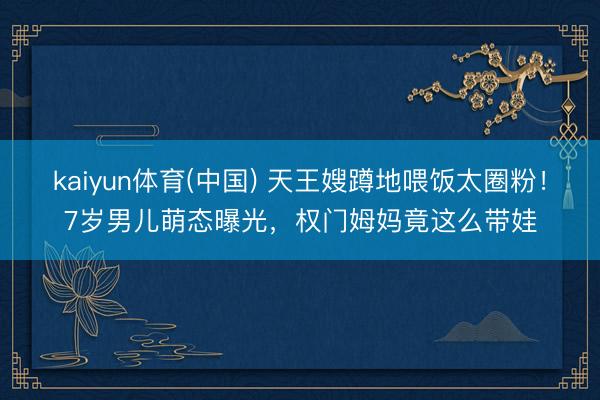 kaiyun体育(中国) 天王嫂蹲地喂饭太圈粉！7岁男儿萌态曝光，权门姆妈竟这么带娃