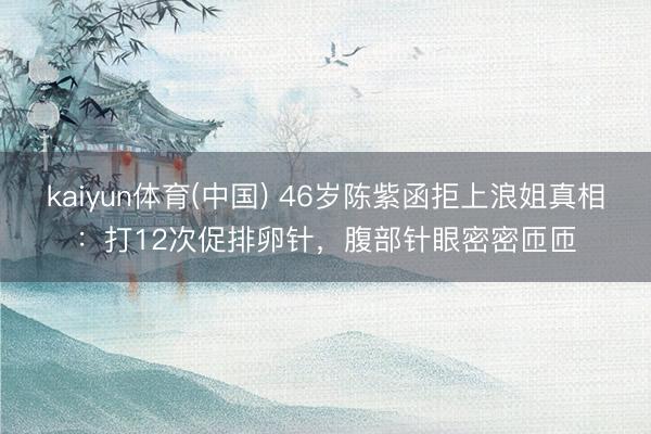 kaiyun体育(中国) 46岁陈紫函拒上浪姐真相:打12次促排卵针,腹部针眼密密匝匝