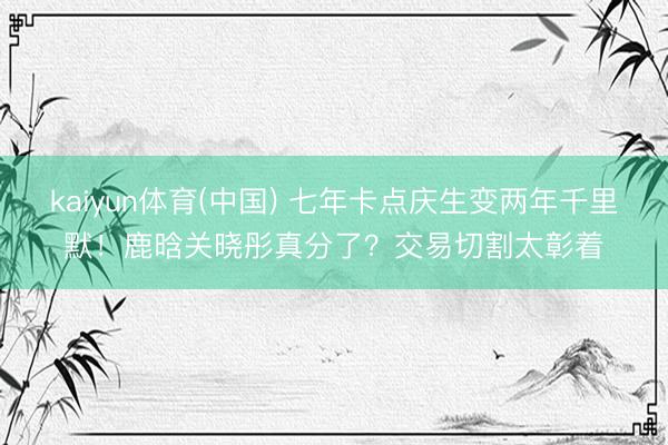kaiyun体育(中国) 七年卡点庆生变两年千里默!鹿晗关晓彤真分了?交易切割太彰着