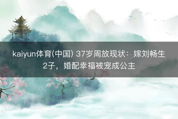 kaiyun体育(中国) 37岁周放现状：嫁刘畅生2子，婚配幸福被宠成公主