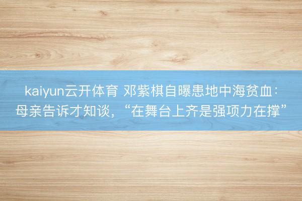 kaiyun云开体育 邓紫棋自曝患地中海贫血：母亲告诉才知谈，“在舞台上齐是强项力在撑”