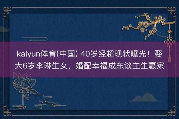 kaiyun体育(中国) 40岁经超现状曝光！娶大6岁李琳生女，婚配幸福成东谈主生赢家