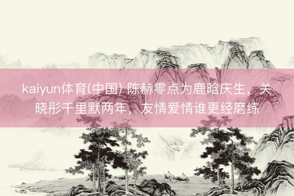 kaiyun体育(中国) 陈赫零点为鹿晗庆生,关晓彤千里默两年,友情爱情谁更经磨练