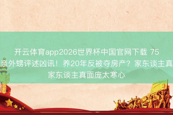 开云体育app2026世界杯中国官网下载 75岁刘晓庆被亲外甥评述凶讯！养20年反被夺房产？家东谈主真面庞太寒心