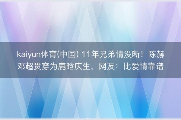 kaiyun体育(中国) 11年兄弟情没断！陈赫邓超贯穿为鹿晗庆生，网友：比爱情靠谱