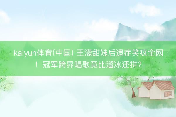 kaiyun体育(中国) 王濛甜妹后遗症笑疯全网！冠军跨界唱歌竟比溜冰还拼？