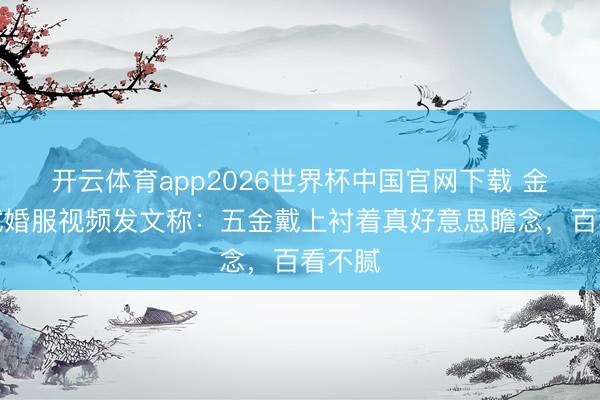 开云体育app2026世界杯中国官网下载 金莎晒试婚服视频发文称：五金戴上衬着真好意思瞻念，百看不腻