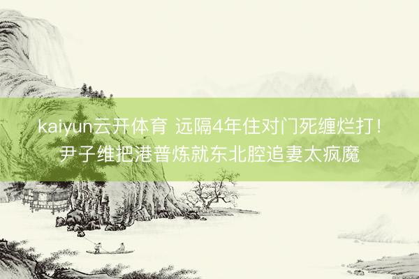 kaiyun云开体育 远隔4年住对门死缠烂打！尹子维把港普炼就东北腔追妻太疯魔