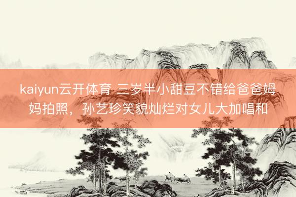 kaiyun云开体育 三岁半小甜豆不错给爸爸姆妈拍照，孙艺珍笑貌灿烂对女儿大加唱和