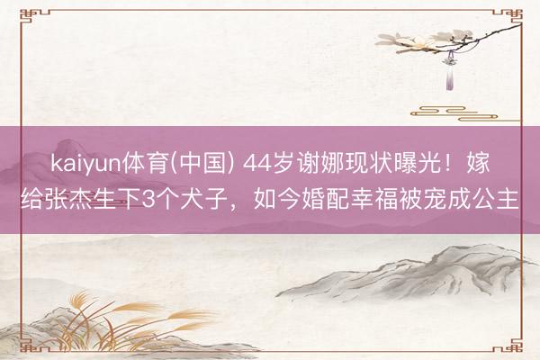 kaiyun体育(中国) 44岁谢娜现状曝光!嫁给张杰生下3个犬子,如今婚配幸福被宠成公主