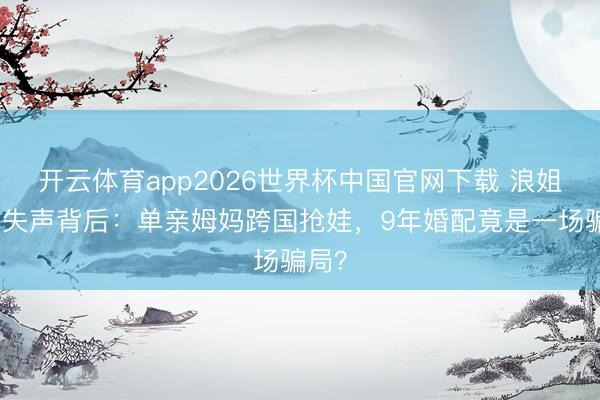 开云体育app2026世界杯中国官网下载 浪姐舞台失声背后：单亲姆妈跨国抢娃，9年婚配竟是一场骗局？