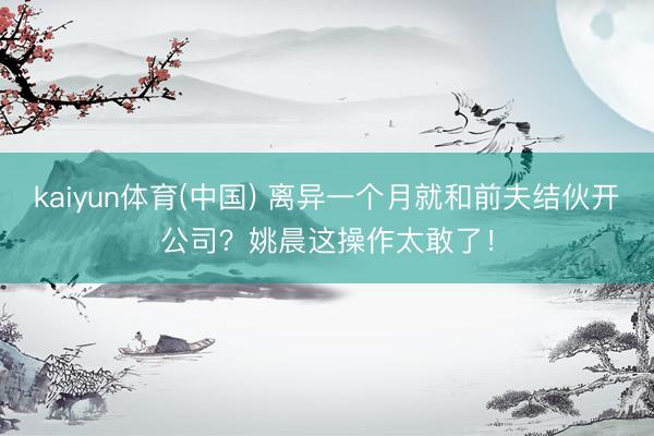 kaiyun体育(中国) 离异一个月就和前夫结伙开公司？姚晨这操作太敢了！