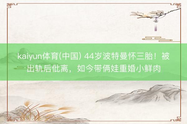 kaiyun体育(中国) 44岁波特曼怀三胎!被出轨后仳离,如今带俩娃重婚小鲜肉
