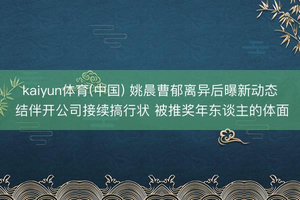 kaiyun体育(中国) 姚晨曹郁离异后曝新动态 结伴开公司接续搞行状 被推奖年东谈主的体面