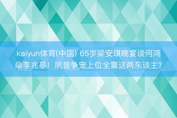 kaiyun体育(中国) 65岁梁安琪晚宴谈何鸿燊李兆基！夙昔争宠上位全靠这两东谈主？