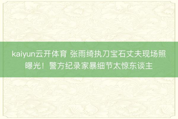 kaiyun云开体育 张雨绮执刀宝石丈夫现场照曝光!警方纪录家暴细节太惊东谈主