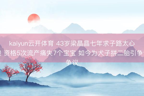 kaiyun云开体育 43岁梁晶晶七年求子路太心酸 资格5次流产痛失7个宝宝 如今为犬子拼二胎引争议