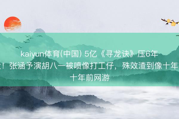 kaiyun体育(中国) 5亿《寻龙诀》压6年变网大！张涵予演胡八一被喷像打工仔，殊效渣到像十年前网游