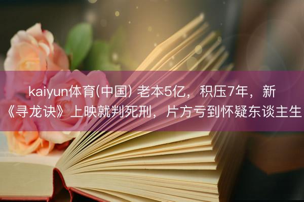 kaiyun体育(中国) 老本5亿，积压7年，新《寻龙诀》上映就判死刑，片方亏到怀疑东谈主生