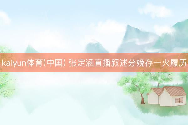 kaiyun体育(中国) 张定涵直播叙述分娩存一火履历
