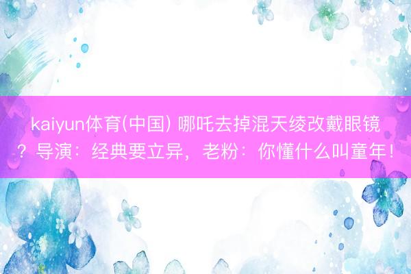 kaiyun体育(中国) 哪吒去掉混天绫改戴眼镜?导演:经典要立异,老粉:你懂什么叫童年!