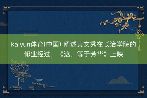 kaiyun体育(中国) 阐述黄文秀在长治学院的修业经过，《这，等于芳华》上映