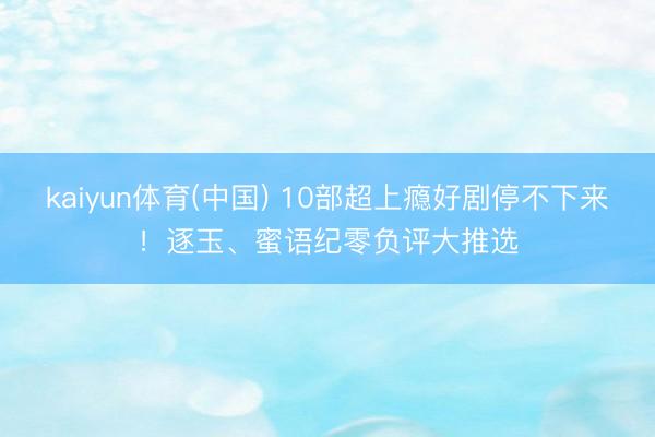 kaiyun体育(中国) 10部超上瘾好剧停不下来！逐玉、蜜语纪零负评大推选