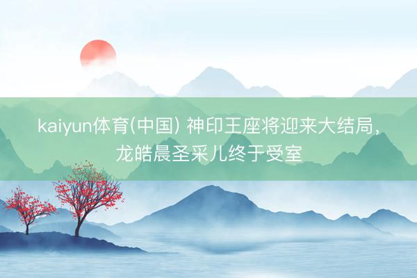 kaiyun体育(中国) 神印王座将迎来大结局，龙皓晨圣采儿终于受室
