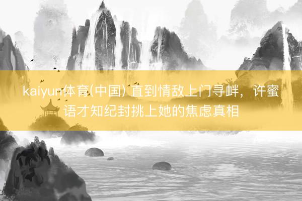 kaiyun体育(中国) 直到情敌上门寻衅，许蜜语才知纪封挑上她的焦虑真相