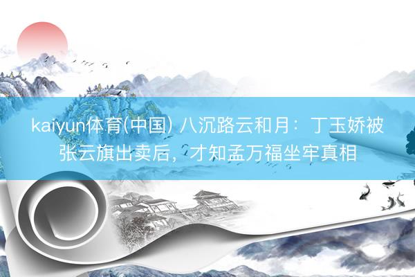 kaiyun体育(中国) 八沉路云和月：丁玉娇被张云旗出卖后，才知孟万福坐牢真相