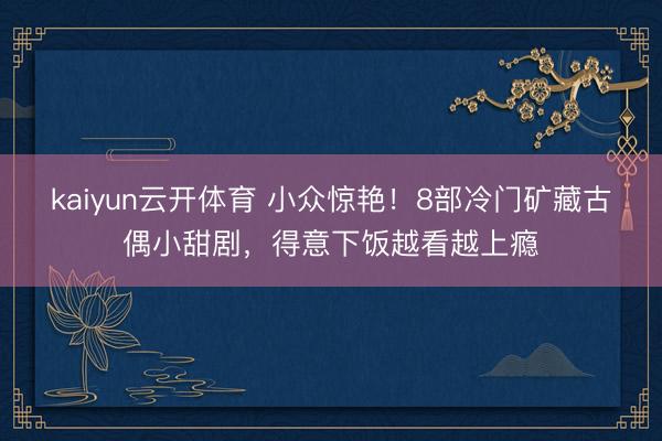 kaiyun云开体育 小众惊艳！8部冷门矿藏古偶小甜剧，得意下饭越看越上瘾