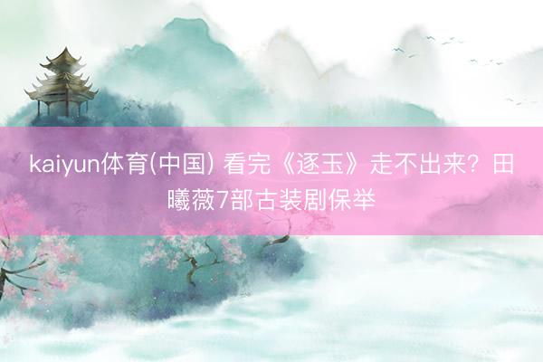 kaiyun体育(中国) 看完《逐玉》走不出来?田曦薇7部古装剧保举